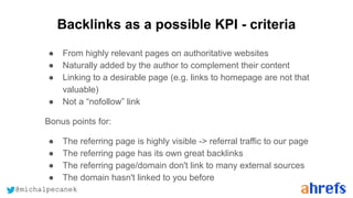 @michalpecanek
Backlinks as a possible KPI - criteria
● From highly relevant pages on authoritative websites
● Naturally added by the author to complement their content
● Linking to a desirable page (e.g. links to homepage are not that
valuable)
● Not a “nofollow” link
Bonus points for:
● The referring page is highly visible -> referral traffic to our page
● The referring page has its own great backlinks
● The referring page/domain don't link to many external sources
● The domain hasn't linked to you before
 