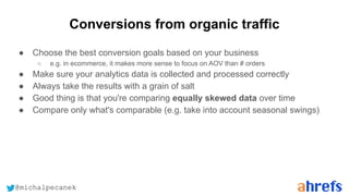 @michalpecanek
Conversions from organic traffic
● Choose the best conversion goals based on your business
○ e.g. in ecommerce, it makes more sense to focus on AOV than # orders
● Make sure your analytics data is collected and processed correctly
● Always take the results with a grain of salt
● Good thing is that you're comparing equally skewed data over time
● Compare only what's comparable (e.g. take into account seasonal swings)
 