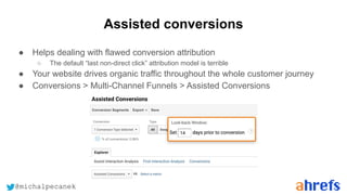 @michalpecanek
Assisted conversions
● Helps dealing with flawed conversion attribution
○ The default “last non-direct click” attribution model is terrible
● Your website drives organic traffic throughout the whole customer journey
● Conversions > Multi-Channel Funnels > Assisted Conversions
 