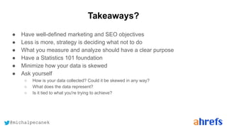 @michalpecanek
Takeaways?
● Have well-defined marketing and SEO objectives
● Less is more, strategy is deciding what not to do
● What you measure and analyze should have a clear purpose
● Have a Statistics 101 foundation
● Minimize how your data is skewed
● Ask yourself
○ How is your data collected? Could it be skewed in any way?
○ What does the data represent?
○ Is it tied to what you're trying to achieve?
 