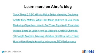@michalpecanek
Learn more on Ahrefs blog
Track These 3 SEO KPIs to Make Better Marketing Decisions
Ahrefs’ SEO Metrics: What They Mean and How to Use Them
Marketing Objectives: How to Set Them Right (with Examples)
What Is Share of Voice? How to Measure It Across Channels
13 Google Analytics Tracking Mistakes (and How to Fix Them)
How to Use Google Analytics to Improve SEO Performance
 