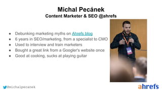 @michalpecanek
Michal Pecánek
Content Marketer & SEO @ahrefs
● Debunking marketing myths on Ahrefs blog
● 6 years in SEO/marketing, from a specialist to CMO
● Used to interview and train marketers
● Bought a great link from a Googler's website once
● Good at cooking, sucks at playing guitar
 