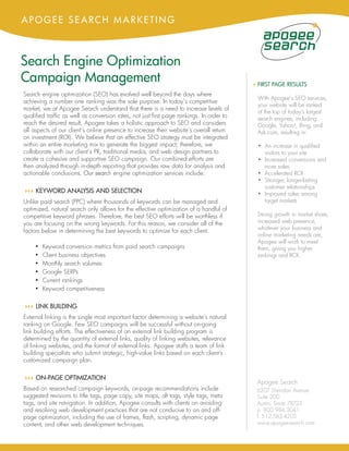 APOGEE SEARCH MARKETING



Search Engine Optimization
Campaign Management                                                                        4 FIRST PAGE RESULTS
Search engine optimization (SEO) has evolved well beyond the days where
                                                                                             With Apogee’s SEO services,
achieving a number one ranking was the sole purpose. In today’s competitive
                                                                                             your website will be ranked
market, we at Apogee Search understand that there is a need to increase levels of
                                                                                             at the top of today’s largest
qualified traffic as well as conversion rates, not just first page rankings. In order to     search engines, including
reach the desired result, Apogee takes a holistic approach to SEO and considers              Google, Yahoo!, Bing, and
all aspects of our client’s online presence to increase their website’s overall return       Ask.com, resulting in:
on investment (ROI). We believe that an effective SEO strategy must be integrated
within an entire marketing mix to generate the biggest impact; therefore, we                 • An increase in qualified
collaborate with our client’s PR, traditional media, and web design partners to                visitors to your site
create a cohesive and supportive SEO campaign. Our combined efforts are                      • Increased conversions and
then analyzed through in-depth reporting that provides raw data for analysis and               more sales
actionable conclusions. Our search engine optimization services include:                     • Accelerated ROI
                                                                                             • Stronger, longer-lasting
                                                                                               customer relationships
44 KEYWORD ANALYSIS AND SELECTION
 4                                                                                           • Improved sales among
Unlike paid search (PPC) where thousands of keywords can be managed and                        target markets
optimized, natural search only allows for the effective optimization of a handful of
competitive keyword phrases. Therefore, the best SEO efforts will be worthless if            Strong growth in market share,
you are focusing on the wrong keywords. For this reason, we consider all of the              increased web presence,
                                                                                             whatever your business and
factors below in determining the best keywords to optimize for each client.
                                                                                             online marketing needs are,
                                                                                             Apogee will work to meet
    •   Keyword conversion metrics from paid search campaigns                                them, giving you higher
    •   Client business objectives                                                           rankings and ROI.
    •   Monthly search volumes
    •   Google SERPs
    •   Current rankings
    •   Keyword competitiveness

44 LINK BUILDING
 4
External linking is the single most important factor determining a website’s natural
ranking on Google. Few SEO campaigns will be successful without on-going
link building efforts. The effectiveness of an external link building program is
determined by the quantity of external links, quality of linking websites, relevance
of linking websites, and the format of external links. Apogee staffs a team of link
building specialists who submit strategic, high-value links based on each client’s
customized campaign plan.

44 ON-PAGE OPTIMIZATION
 4
                                                                                             Apogee Search
Based on researched campaign keywords, on-page recommendations include                       6207 Sheridan Avenue
suggested revisions to title tags, page copy, site maps, alt tags, style tags, meta          Suite 200
tags, and site navigation. In addition, Apogee consults with clients on avoiding             Austin, Texas 78723
and resolving web development practices that are not conducive to on and off-                p. 800.984.3041
page optimization, including the use of frames, flash, scripting, dynamic page               f. 512.583.4205
content, and other web development techniques.                                               www.apogee-search.com
 