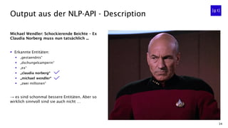 34
Michael Wendler: Schockierende Beichte – Ex
Claudia Norberg muss nun tatsächlich ...
▪ Erkannte Entitäten:
▪ „gestaendnis“
▪ „dschungelcamperin“
▪ „ex“
▪ „claudia norberg“
▪ „michael wendler“
▪ „zwei millionen“
→ es sind schonmal bessere Entitäten. Aber so
wirklich sinnvoll sind sie auch nicht …
Output aus der NLP-API - Description
 