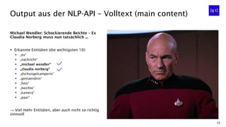 35
Michael Wendler: Schockierende Beichte – Ex
Claudia Norberg muss nun tatsächlich ...
▪ Erkannte Entitäten (die wichtigsten 10):
▪ „ex“
▪ „nachricht“
▪ „michael wendler“
▪ „claudia norberg“
▪ „dschungelcamperin“
▪ „gestaendnis“
▪ „foto“
▪ „beichte“
▪ „kamera“
▪ „paar“
→ Viel mehr Entitäten, aber auch nicht so richtig
sinnvoll
Output aus der NLP-API – Volltext (main content)
 