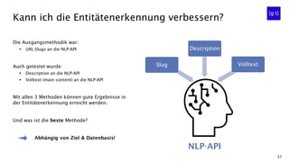 37
Kann ich die Entitätenerkennung verbessern?
Die Ausgangsmethodik war:
▪ URL-Slugs an die NLP-API
Auch getestet wurde:
▪ Description an die NLP-API
▪ Volltext (main content) an die NLP-API
Mit allen 3 Methoden können gute Ergebnisse in
der Entitätenerkennung erreicht werden.
Und was ist die beste Methode?
Abhängig von Ziel & Datenbasis!
Description
NLP-API
VolltextSlug
 