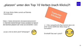 50
85 % der Klicks fallen zurück auf Daniela
Katzenberger
Ja was sind sie denn jetzt? Schwanger?
„platzen“ unter den Top 10 Verben (nach Klicks)?!
„[…] Das sympathische Paar kommt dann mit
einer neuen Staffel der Doku-Soap ins
Fernsehen.“
Ernsthaft? Das war‘s jetzt?!
 