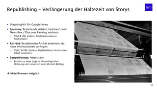 52
▪ Ursprünglich für Google News
▪ Spammy: Bestehende Artikel „Updaten“, weil
News-Box / Discover Ranking verloren
▪ Titel & URL ändern, Publikationsdatum
hochsetzen!
▪ Korrekt: Bestehenden Artikel erweitern, da
neue Informationen vorliegen
▪ Titel ( & URL) ändern, Updatedatum hochsetzen,
Inhalt erweitern.
▪ Sonderformat: Newsticker
▪ Bericht zu einer Lage in chronologischer
Ordnung vom neuesten zum ältesten Beitrag
→ Mischformen möglich
Republishing – Verlängerung der Haltezeit von Storys
 