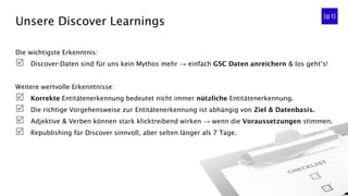 Unsere Discover Learnings
Die wichtigste Erkenntnis:
 Discover-Daten sind für uns kein Mythos mehr → einfach GSC Daten anreichern & los geht‘s!
Weitere wertvolle Erkenntnisse:
 Korrekte Entitätenerkennung bedeutet nicht immer nützliche Entitätenerkennung.
 Die richtige Vorgehensweise zur Entitätenerkennung ist abhängig von Ziel & Datenbasis.
 Adjektive & Verben können stark klicktreibend wirken → wenn die Voraussetzungen stimmen.
 Republishing für Discover sinnvoll, aber selten länger als 7 Tage.
 