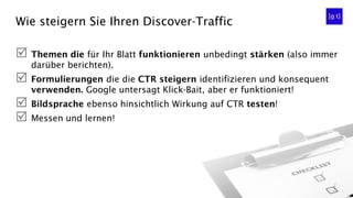 Wie steigern Sie Ihren Discover-Traffic
 Themen die für Ihr Blatt funktionieren unbedingt stärken (also immer
darüber berichten).
 Formulierungen die die CTR steigern identifizieren und konsequent
verwenden. Google untersagt Klick-Bait, aber er funktioniert!
 Bildsprache ebenso hinsichtlich Wirkung auf CTR testen!
 Messen und lernen!
 