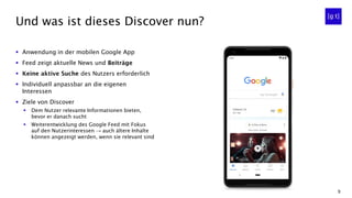 9
▪ Anwendung in der mobilen Google App
▪ Feed zeigt aktuelle News und Beiträge
▪ Keine aktive Suche des Nutzers erforderlich
▪ Individuell anpassbar an die eigenen
Interessen
▪ Ziele von Discover
▪ Dem Nutzer relevante Informationen bieten,
bevor er danach sucht
▪ Weiterentwicklung des Google Feed mit Fokus
auf den Nutzerinteressen → auch ältere Inhalte
können angezeigt werden, wenn sie relevant sind
Und was ist dieses Discover nun?
 