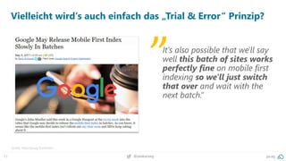 12 pa.ag@peakaceag
Vielleicht wird‘s auch einfach das „Trial & Error“ Prinzip?
Quelle: http://pa.ag/2rmNU6m
It's also possible that we'll say
well this batch of sites works
perfectly fine on mobile first
indexing so we'll just switch
that over and wait with the
next batch.”
„
 