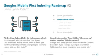 13 pa.ag@peakaceag
Googles Mobile First Indexing Roadmap #2
Letztes Update 15/06/17
Quelle: SMX Advanced 2017, Seattle
Für Desktop-Seiten bleibt die Indexierung gleich;
doch gecrawlt wird per mobilem User Agent:
„Wir indexieren mobile Inhalte, wenn es keine gibt
werden die Desktop-Inhalte herangezogen. Niemand
rutscht also aus dem Index!“
Kann ich Accordion Tabs, Hidden Tabs, usw. auf
meiner mobilen Website nutzen?
Google wird diese genauso wie Non-Hidden Content
bewerten. Illyes: „Google is going to ensure that
hidden content is not valued less on a mobile site.“
+
-
+
Lorem Ipsum dolor
Lorem Ipsum dolor
Lorem Ipsum dolor
Lorem Ipsum dolor
Lorem Ipsum dolor
Lorem Ipsum dolor
 