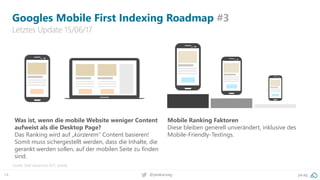 14 pa.ag@peakaceag
Googles Mobile First Indexing Roadmap #3
Letztes Update 15/06/17
Quelle: SMX Advanced 2017, Seattle
Was ist, wenn die mobile Website weniger Content
aufweist als die Desktop Page?
Das Ranking wird auf „kürzerem“ Content basieren!
Somit muss sichergestellt werden, dass die Inhalte, die
gerankt werden sollen, auf der mobilen Seite zu finden
sind.
Mobile Ranking Faktoren
Diese bleiben generell unverändert, inklusive des
Mobile-Friendly-Testings.
 