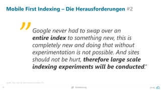 16 @peakaceag pa.ag
Mobile First Indexing – Die Herausforderungen #2
Quelle: Gary Illyes @ SMX Advanced Seattle 2017
Google never had to swap over an
entire index to something new, this is
completely new and doing that without
experimentation is not possible. And sites
should not be hurt, therefore large scale
indexing experiments will be conducted.”
„
 