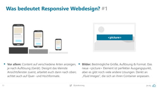 30 pa.ag@peakaceag
Was bedeutet Responsive Webdesign? #1
▪ Vor allem: Content auf verschiedene Arten anzeigen,
je nach Auflösung (Gerät). Designt das kleinste
Ansichtsfenster zuerst, arbeitet euch dann nach oben;
achtet auch auf Quer- und Hochformate.
▪ Bilder: Bestmögliche Größe, Auflösung & Format. Das
neue <picture> Element ist perfekter Ausgangspunkt,
aber es gibt noch viele andere Lösungen. Denkt an
„Fluid Images“, die sich an ihren Container anpassen.
<picture>
 