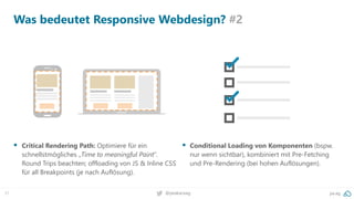 31 pa.ag@peakaceag
Was bedeutet Responsive Webdesign? #2
▪ Critical Rendering Path: Optimiere für ein
schnellstmögliches „Time to meaningful Paint“.
Round Trips beachten; offloading von JS & Inline CSS
für all Breakpoints (je nach Auflösung).
▪ Conditional Loading von Komponenten (bspw.
nur wenn sichtbar), kombiniert mit Pre-Fetching
und Pre-Rendering (bei hohen Auflösungen).
 