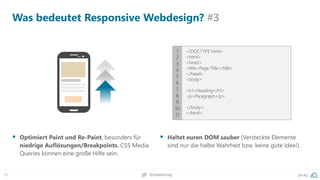 32 pa.ag@peakaceag
Was bedeutet Responsive Webdesign? #3
▪ Optimiert Paint und Re-Paint, besonders für
niedrige Auflösungen/Breakpoints. CSS Media
Queries können eine große Hilfe sein.
▪ Haltet euren DOM sauber (Versteckte Elemente
sind nur die halbe Wahrheit bzw. keine gute Idee!).
1
2
3
4
5
6
7
8
9
10
11
<!DOCTYPE html>
<html>
<head>
<title>Page Title</title>
</head>
<body>
<h1>Heading</h1>
<p>Paragraph</p>
</body>
</html>
 