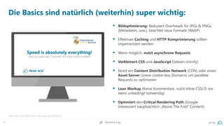 37 pa.ag@peakaceag
Die Basics sind natürlich (weiterhin) super wichtig:
▪ Bildoptimierung: Reduziert Overheads für JPGs & PNGs
(Metadaten, usw.), beachtet neue Formate (WebP)
▪ Effektives Caching und HTTP Komprimierung sollten
impementiert werden
▪ Wenn möglich, nutzt asynchrone Requests
▪ Verkleinert CSS und JavaScript Dateien (minify)
▪ Nutzt ein Content Distribution Network (CDN) oder einen
Asset Server (sowie cookie-less Domains) um parallele
Requests zu optimieren
▪ Lean Markup (Keine Kommentare, nutzt Inline CSS/JS nur
wenn unbedingt notwendig)
▪ Optimiert den Critical Rendering Path (Google
interessiert hauptsächlich „Above The Fold“ Content)
Alle Folien auf SlideShare: http://pa.ag/iss17speed
 