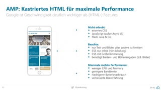 45 pa.ag@peakaceag
AMP: Kastriertes HTML für maximale Performance
Google ist Geschwindigkeit deutlich wichtiger als (HTML-) Features
Nicht erlaubt:
▪ externes CSS
▪ JavaScript (außer Async JS)
▪ Flash, Java & Co.
Maximale mobile Performance:
▪ weniger CPU und Memory
▪ geringere Bandbreite
▪ niedrigerer Batterieverbrauch
▪ verbesserte Usererfahrung
Beachte:
▪ nur Text und Bilder, alles andere ist limitiert
▪ CSS nur inline (non-blocking)
▪ CSS mit Größenlimitierung
▪ benötigt Breiten- und Höhenangaben (z.B. Bilder)
 