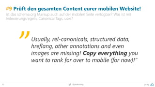 63 pa.ag@peakaceag
#9 Prüft den gesamten Content eurer mobilen Website!
Ist das schema.org Markup auch auf der mobilen Seite verfügbar? Was ist mit
Indexierungsregeln, Canonical Tags, usw.?
Usually, rel-canonicals, structured data,
hreflang, other annotations and even
images are missing! Copy everything you
want to rank for over to mobile (for now)!”
„
 