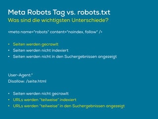 Meta Robots Tag vs. robots.txt
<meta name="robots" content="noindex, follow" />
• Seiten werden gecrawlt
• Seiten werden nicht indexiert
• Seiten werden nicht in den Suchergebnissen angezeigt
User-Agent:*
Disallow: /seite.html
• Seiten werden nicht gecrawlt
• URLs werden “teilweise” indexiert
• URLs werden “teilweise” in den Suchergebnissen angezeigt
Was sind die wichtigsten Unterschiede?
 
