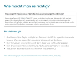 Wie macht man es richtig?
Für die Praxis gilt:
• Das Robots Meta Tag ist im täglichen Gebrauch für HTMLs eigentlich immer die
bessere Wahl, da es deutlich granularer eingesetzt werden kann.
• Kein Verlust von externer Linkkraft, denn diese wird nicht weitergegeben
• Kein Bruch in der internen Verlinkung; häufig sonst sehr schwer steuerbar
• Reduzieren des Indexes auf ausschließlich relevante URLs
https://developers.google.com/webmasters/control-crawl-index/docs/robots_meta_tag
 
