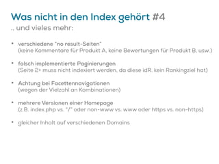 Was nicht in den Index gehört #4
.. und vieles mehr:
• verschiedene “no result-Seiten”
(keine Kommentare für Produkt A, keine Bewertungen für Produkt B, usw.)
• falsch implementierte Paginierungen
(Seite 2+ muss nicht indexiert werden, da diese idR. kein Rankingziel hat)
• Achtung bei Facettennavigationen
(wegen der Vielzahl an Kombinationen)
• mehrere Versionen einer Homepage
(z.B. index.php vs. “/” oder non-www vs. www oder https vs. non-https)
• gleicher Inhalt auf verschiedenen Domains
 