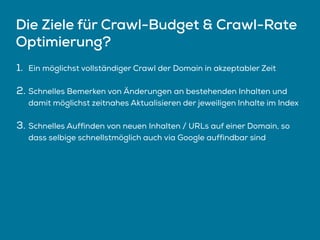 Die Ziele für Crawl-Budget & Crawl-Rate
Optimierung?
1. Ein möglichst vollständiger Crawl der Domain in akzeptabler Zeit
2. Schnelles Bemerken von Änderungen an bestehenden Inhalten und
damit möglichst zeitnahes Aktualisieren der jeweiligen Inhalte im Index
3. Schnelles Auffinden von neuen Inhalten / URLs auf einer Domain, so
dass selbige schnellstmöglich auch via Google auffindbar sind
 