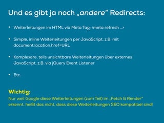 Und es gibt ja noch „andere“ Redirects:
• Weiterleitungen im HTML via Meta Tag: <meta refresh …>
• Simple, inline Weiterleitungen per JavaScript, z.B. mit
document.location.href=URL
• Komplexere, teils unsichtbare Weiterleitungen über externes
JavaScript, z.B. via jQuery Event Listener
• Etc.
Wichtig:
Nur weil Google diese Weiterleitungen (zum Teil) im „Fetch & Render“
erkennt, heißt das nicht, dass diese Weiterleitungen SEO kompatibel sind!
 