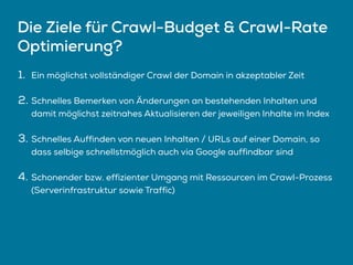 Die Ziele für Crawl-Budget & Crawl-Rate
Optimierung?
1. Ein möglichst vollständiger Crawl der Domain in akzeptabler Zeit
2. Schnelles Bemerken von Änderungen an bestehenden Inhalten und
damit möglichst zeitnahes Aktualisieren der jeweiligen Inhalte im Index
3. Schnelles Auffinden von neuen Inhalten / URLs auf einer Domain, so
dass selbige schnellstmöglich auch via Google auffindbar sind
4. Schonender bzw. effizienter Umgang mit Ressourcen im Crawl-Prozess
(Serverinfrastruktur sowie Traffic)
 