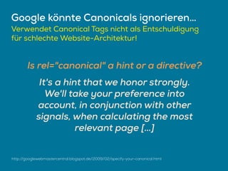 Google könnte Canonicals ignorieren…
Verwendet Canonical Tags nicht als Entschuldigung
für schlechte Website-Architektur!
http://googlewebmastercentral.blogspot.de/2009/02/specify-your-canonical.html
Is rel="canonical" a hint or a directive?
It's a hint that we honor strongly.
We'll take your preference into
account, in conjunction with other
signals, when calculating the most
relevant page […]
 