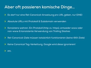 Aber oft passieren komische Dinge…
Es darf nur eine Rel-Canonical-Anweisung pro URL geben, nur EINE!
Absolute URLs mit Protokoll & Subdomain verwenden
Konsistenz wahren: Ein Protokoll (http vs. https), entweder www oder
non-www & konsistente Verwendung von Trailing Slashes
Rel-Canonical-Ziele müssen tatsächlich funktionieren (keine 4XX-Ziele)
Keine Canonical Tag-Verkettung, Google wird diese ignorieren!
etc.
 
