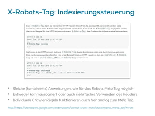 X-Robots-Tag: Indexierungssteuerung
• Gleiche (kombinierte) Anweisungen, wie für das Robots Meta Tag möglich
• Entweder kommasepariert oder auch mehrfaches Verwenden des Headers
• Individuelle Crawler Regeln funktionieren auch hier analog zum Meta Tag.
http://https://developers.google.com/webmasters/control-crawl-index/docs/robots_meta_tag?hl=de
 