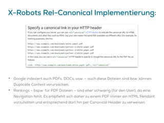 X-Robots Rel-Canonical Implementierung:
• Google indexiert auch PDFs, DOCs, usw. – auch diese Dateien sind bzw. können
Duplicate Content verursachen.
• Rankings – bspw. für PDF Dateien – sind eher schwierig (für den User), da eine
Navigation fehlt. Es empfiehlt sich daher zu einem PDF immer ein HTML Pendant
vorzuhalten und entsprechend dort hin per Canonical Header zu verweisen.
 