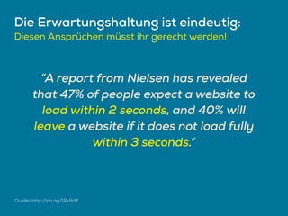 Die Erwartungshaltung ist eindeutig:
Diesen Ansprüchen müsst ihr gerecht werden!
“A report from Nielsen has revealed
that 47% of people expect a website to
load within 2 seconds, and 40% will
leave a website if it does not load fully
within 3 seconds.”
Quelle: http://pa.ag/1Rk8dIf
 