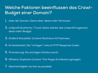 Welche Faktoren beeinflussen das Crawl-
Budget einer Domain?
1. Alter der Domain: Desto älter, desto mehr Vertrauen
2. Linkprofil (Authority / Trust): Desto stärker das Linkprofil insgesamt,
desto mehr Budget
3. Größe & Aktualität: Content Wachstum & Freshness
4. Erreichbarkeit: Die “richtigen” Links & HTTP Response Codes
5. Priorisierung: Die wichtigen Inhalte zuerst!
6. Effizienz: Duplicate Content, Thin Pages & Indexierungsregeln
7. Geschwindigkeit: As fast as possible!
 