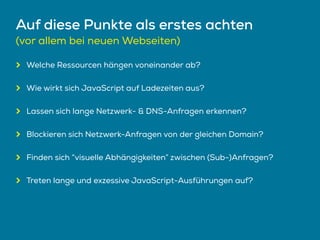 Auf diese Punkte als erstes achten
(vor allem bei neuen Webseiten)
Welche Ressourcen hängen voneinander ab?
Wie wirkt sich JavaScript auf Ladezeiten aus?
Lassen sich lange Netzwerk- & DNS-Anfragen erkennen?
Blockieren sich Netzwerk-Anfragen von der gleichen Domain?
Finden sich “visuelle Abhängigkeiten” zwischen (Sub-)Anfragen?
Treten lange und exzessive JavaScript-Ausführungen auf?
 