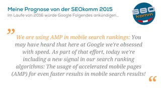We are using AMP in mobile search rankings: You
may have heard that here at Google we're obsessed
with speed. As part of that effort, today we're
including a new signal in our search ranking
algorithms: The usage of accelerated mobile pages
(AMP) for even faster results in mobile search results!
„
 