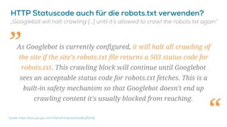 As Googlebot is currently configured, it will halt all crawling of
the site if the site’s robots.txt file returns a 503 status code for
robots.txt. This crawling block will continue until Googlebot
sees an acceptable status code for robots.txt fetches. This is a
built-in safety mechanism so that Googlebot doesn't end up
crawling content it's usually blocked from reaching.
„
“
 