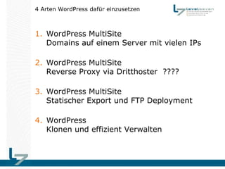 4 Arten WordPress dafür einzusetzen



1. WordPress MultiSite
   Domains auf einem Server mit vielen IPs

2. WordPress MultiSite
   Reverse Proxy via Dritthoster ????

3. WordPress MultiSite
   Statischer Export und FTP Deployment

4. WordPress
   Klonen und effizient Verwalten
 