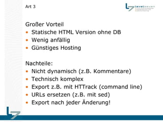 Art 3



Großer Vorteil
• Statische HTML Version ohne DB
• Wenig anfällig
• Günstiges Hosting

Nachteile:
• Nicht dynamisch (z.B. Kommentare)
• Technisch komplex
• Export z.B. mit HTTrack (command line)
• URLs ersetzen (z.B. mit sed)
• Export nach jeder Änderung!
 