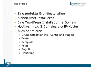 Das Prinzip



•   Eine perfekte Grundinstallation
•   Klonen statt Installieren
•   Eine WordPress Installation je Domain
•   Hosting: max. 3 Domains pro IP/Hoster
•   Alles optimieren
    •   Grundinstallation inkl. Config und Plugins
    •   Texte
    •   Template
    •   Fotos
    •   Zugriff
    •   Sicherung
 