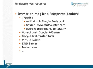 Vermeidung von Footprints



• Immer an mögliche Footprints denken!
   • Tracking
      • nicht durch Google Analytics!
      • besser: www.statcounter.com
      • oder: WordPress Plugin Statify
   • Vorsicht mit Google AdSense!
   • Google Webmaster Tools
   • WHOIS Daten
   • DNS Server
   • Impressum
   • …
 