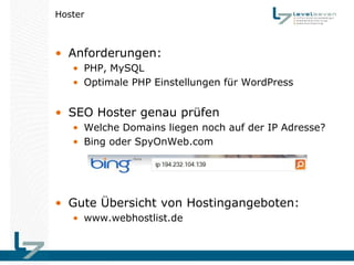 Hoster



• Anforderungen:
   • PHP, MySQL
   • Optimale PHP Einstellungen für WordPress


• SEO Hoster genau prüfen
   • Welche Domains liegen noch auf der IP Adresse?
   • Bing oder SpyOnWeb.com




• Gute Übersicht von Hostingangeboten:
   • www.webhostlist.de
 