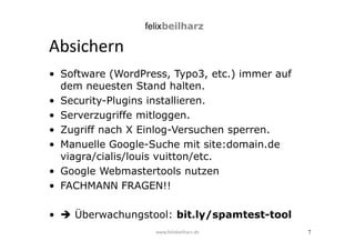 7 
Absichern 
• Software (WordPress, Typo3, etc.) immer auf 
dem neuesten Stand halten. 
• Security-Plugins installieren. 
• Serverzugriffe mitloggen. 
• Zugriff nach X Einlog-Versuchen sperren. 
• Manuelle Google-Suche mit site:domain.de 
viagra/cialis/louis vuitton/etc. 
• Google Webmastertools nutzen 
• FACHMANN FRAGEN!! 
•  Überwachungstool: bit.ly/spamtest-tool 
www.felixbeilharz.de 
 