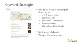 Keyword-Strategie
✓ Inhalte für weniger umkämpfte
Unterthemen
▪ 4 & 5 Sterne Hotels
▪ Familienhotels
▪ Hotels mit Schwimmbad
▪ Romantikhotels
▪ Hundefreundliche Hotels
✓ Niedrigerer Klickpreis
✓ Weniger / keine Anzeigen
 