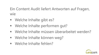 Ein Content Audit liefert Antworten auf Fragen,
wie
▪ Welche Inhalte gibt es?
▪ Welche Inhalte performen gut?
▪ Welche Inhalte müssen überarbeitet werden?
▪ Welche Inhalte können weg?
▪ Welche Inhalte fehlen?
 