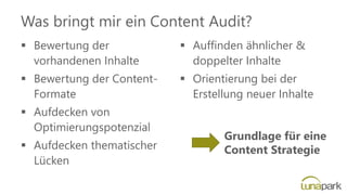 Was bringt mir ein Content Audit?
▪ Bewertung der
vorhandenen Inhalte
▪ Bewertung der Content-
Formate
▪ Aufdecken von
Optimierungspotenzial
▪ Aufdecken thematischer
Lücken
▪ Auffinden ähnlicher &
doppelter Inhalte
▪ Orientierung bei der
Erstellung neuer Inhalte
Grundlage für eine
Content Strategie
 