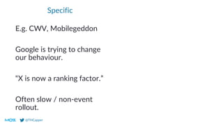 @THCapper
Specific
E.g. CWV, Mobilegeddon
Google is trying to change
our behaviour.
“X is now a ranking factor.”
Often slow / non-event
rollout.
 